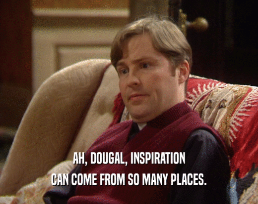 AH, DOUGAL, INSPIRATION CAN COME FROM SO MANY PLACES. 