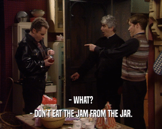 - WHAT?
 - DON'T EAT THE JAM FROM THE JAR.
 