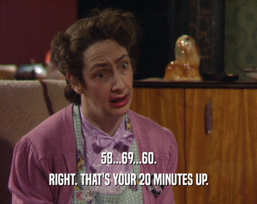 58...69...60.
 RIGHT. THAT'S YOUR 20 MINUTES UP.
 