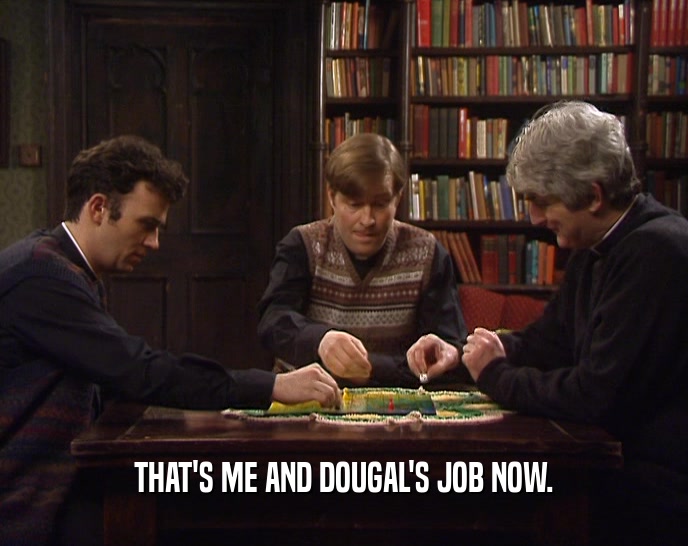 THAT'S ME AND DOUGAL'S JOB NOW.
  