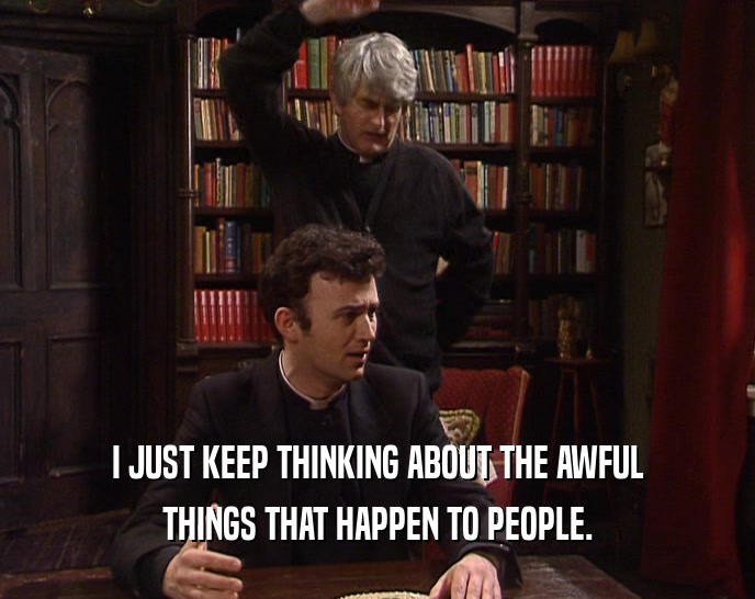 I JUST KEEP THINKING ABOUT THE AWFUL THINGS THAT HAPPEN TO PEOPLE. 