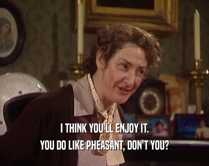 I THINK YOU'LL ENJOY IT. YOU DO LIKE PHEASANT, DON'T YOU? 