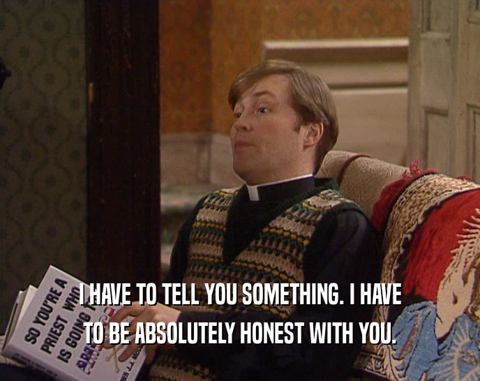 I HAVE TO TELL YOU SOMETHING. I HAVE TO BE ABSOLUTELY HONEST WITH YOU. 