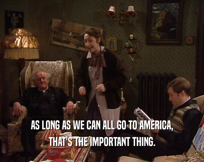 AS LONG AS WE CAN ALL GO TO AMERICA, THAT'S THE IMPORTANT THING. 
