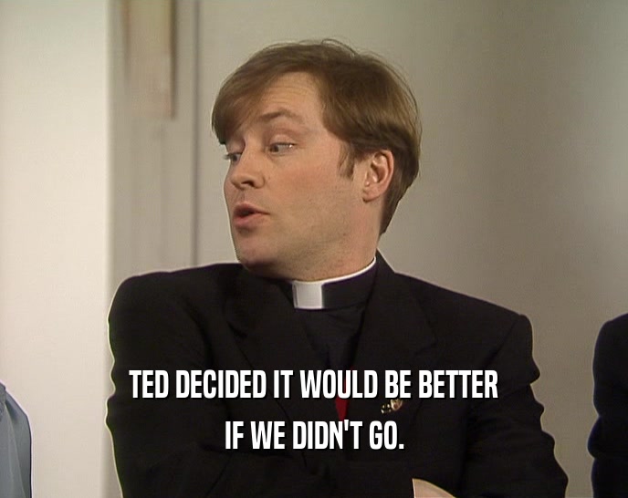 TED DECIDED IT WOULD BE BETTER IF WE DIDN'T GO. 
