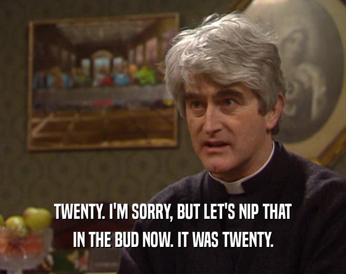 TWENTY. I'M SORRY, BUT LET'S NIP THAT IN THE BUD NOW. IT WAS TWENTY. 