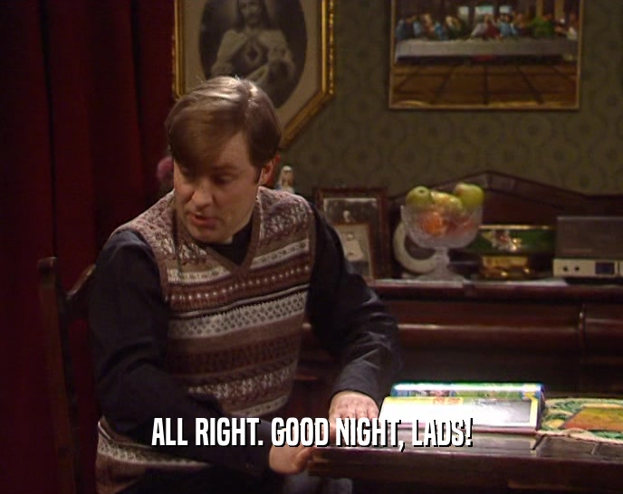 ALL RIGHT. GOOD NIGHT, LADS!  
