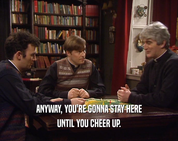 ANYWAY, YOU'RE GONNA STAY HERE UNTIL YOU CHEER UP. 