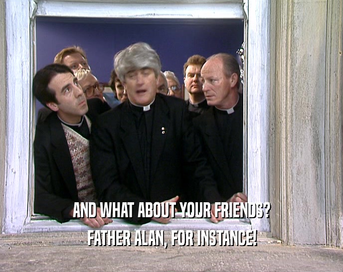 AND WHAT ABOUT YOUR FRIENDS? FATHER ALAN, FOR INSTANCE! 