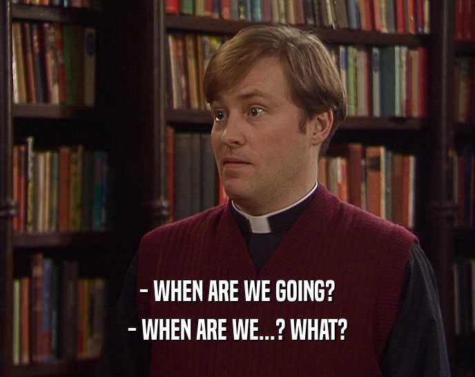 - WHEN ARE WE GOING? - WHEN ARE WE...? WHAT? 
