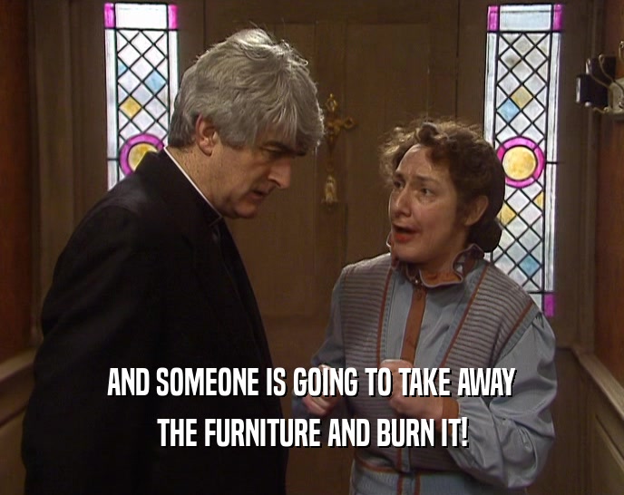 AND SOMEONE IS GOING TO TAKE AWAY THE FURNITURE AND BURN IT! 