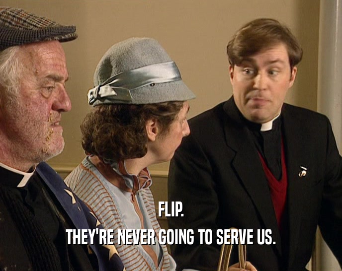 FLIP. THEY'RE NEVER GOING TO SERVE US. 
