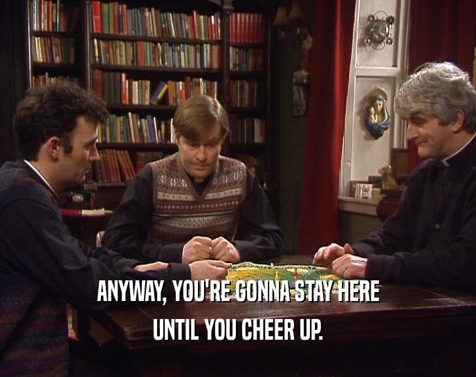ANYWAY, YOU'RE GONNA STAY HERE UNTIL YOU CHEER UP. 