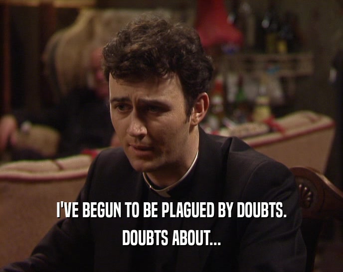 I'VE BEGUN TO BE PLAGUED BY DOUBTS.
 DOUBTS ABOUT...
 