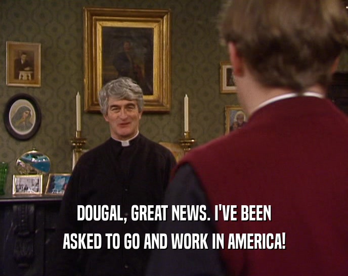DOUGAL, GREAT NEWS. I'VE BEEN ASKED TO GO AND WORK IN AMERICA! 