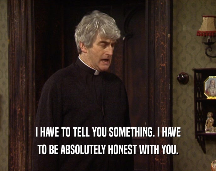 I HAVE TO TELL YOU SOMETHING. I HAVE TO BE ABSOLUTELY HONEST WITH YOU. 