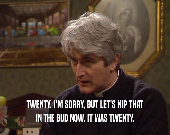 TWENTY. I'M SORRY, BUT LET'S NIP THAT IN THE BUD NOW. IT WAS TWENTY. 