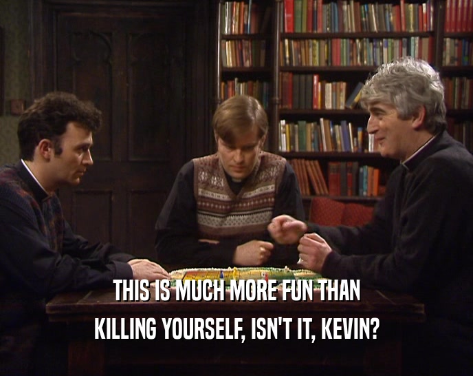 THIS IS MUCH MORE FUN THAN KILLING YOURSELF, ISN'T IT, KEVIN? 