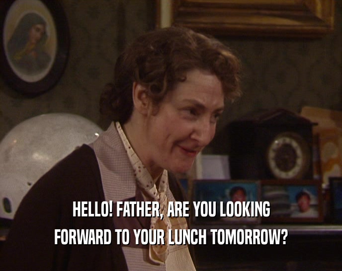 HELLO! FATHER, ARE YOU LOOKING FORWARD TO YOUR LUNCH TOMORROW? 