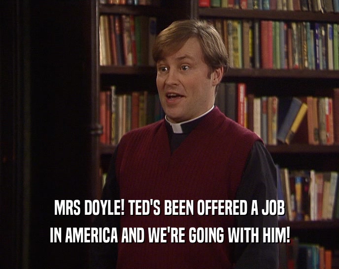 MRS DOYLE! TED'S BEEN OFFERED A JOB IN AMERICA AND WE'RE GOING WITH HIM! 