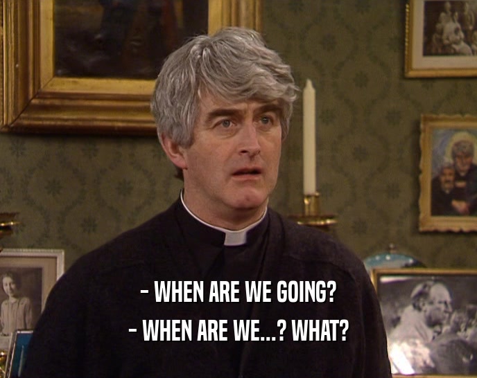 - WHEN ARE WE GOING? - WHEN ARE WE...? WHAT? 