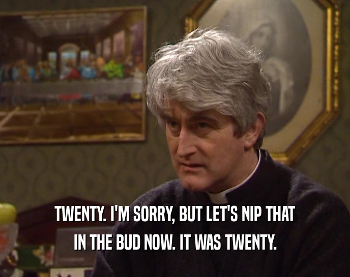 TWENTY. I'M SORRY, BUT LET'S NIP THAT IN THE BUD NOW. IT WAS TWENTY. 