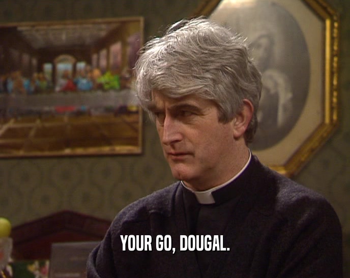 YOUR GO, DOUGAL.
  