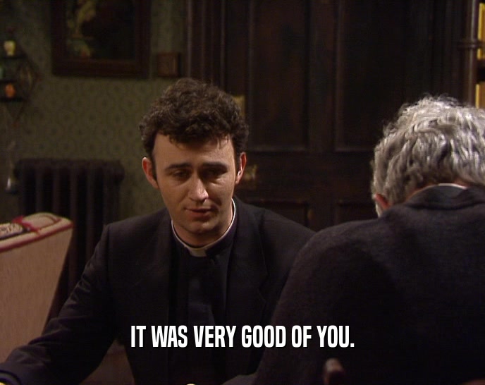 IT WAS VERY GOOD OF YOU.  
