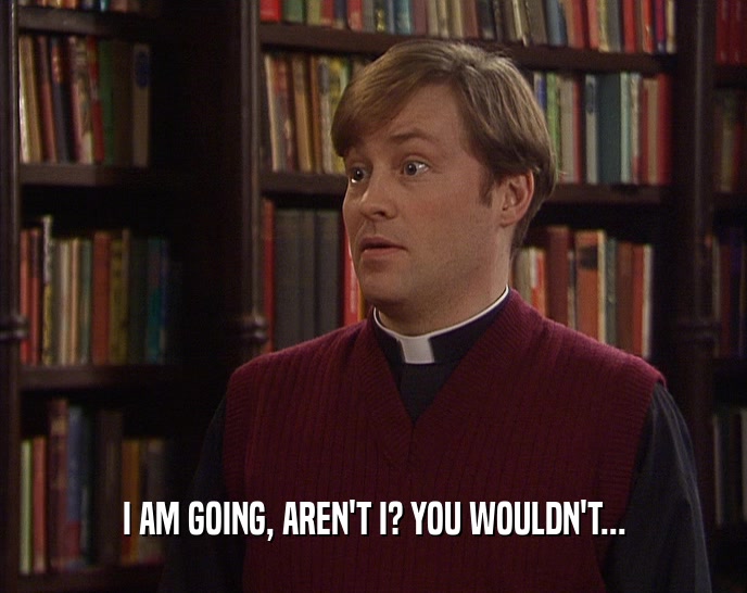 I AM GOING, AREN'T I? YOU WOULDN'T...  