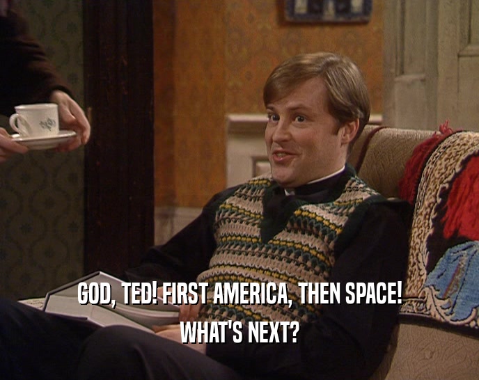 GOD, TED! FIRST AMERICA, THEN SPACE! WHAT'S NEXT? 