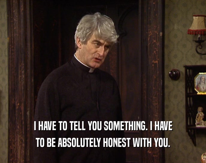 I HAVE TO TELL YOU SOMETHING. I HAVE TO BE ABSOLUTELY HONEST WITH YOU. 