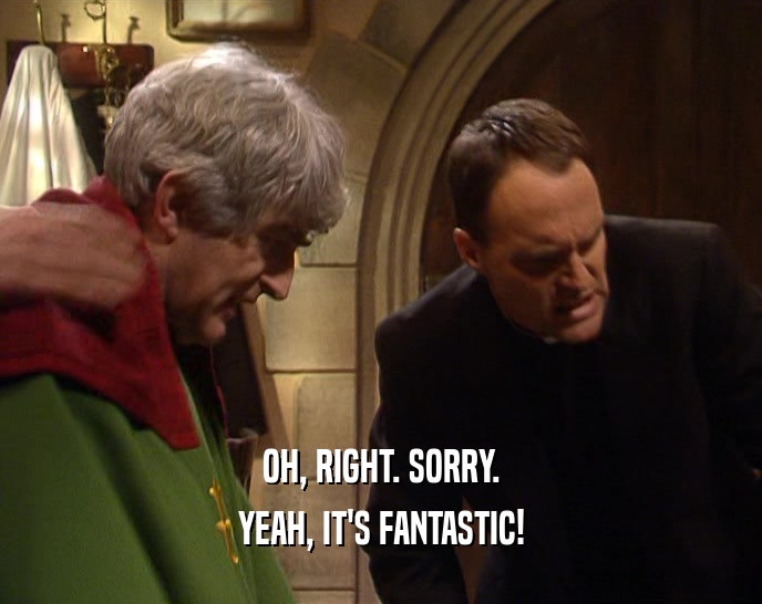 OH, RIGHT. SORRY. YEAH, IT'S FANTASTIC! 