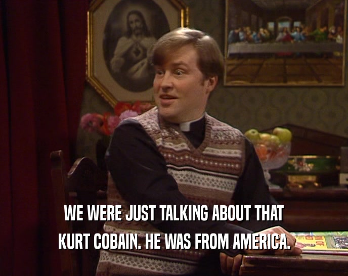 WE WERE JUST TALKING ABOUT THAT KURT COBAIN. HE WAS FROM AMERICA. 