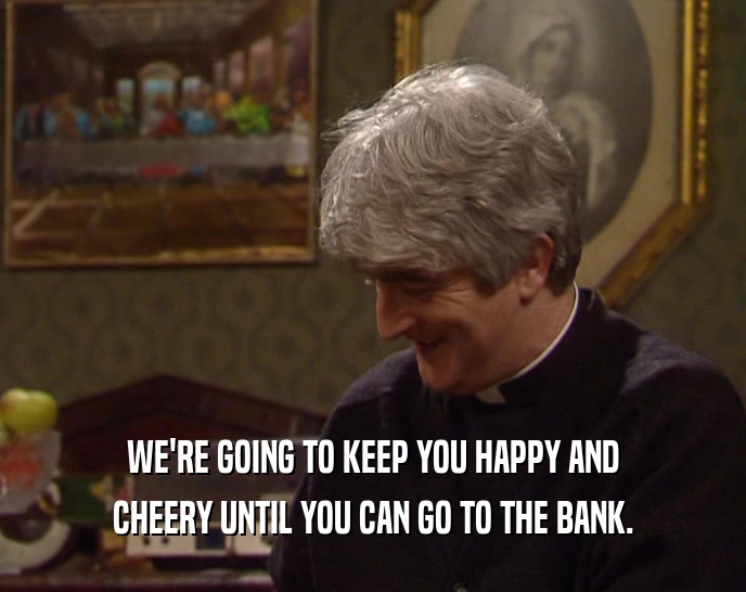 WE'RE GOING TO KEEP YOU HAPPY AND
 CHEERY UNTIL YOU CAN GO TO THE BANK.
 