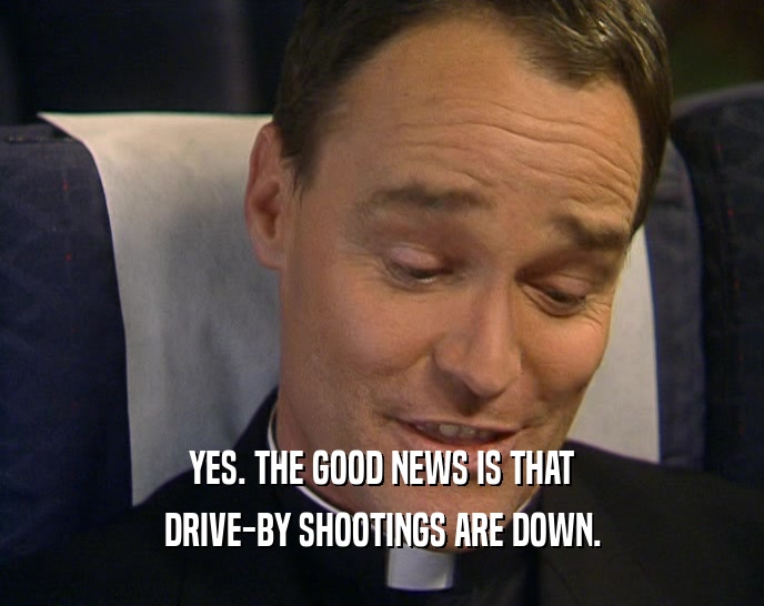 YES. THE GOOD NEWS IS THAT DRIVE-BY SHOOTINGS ARE DOWN. 
