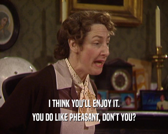 I THINK YOU'LL ENJOY IT. YOU DO LIKE PHEASANT, DON'T YOU? 