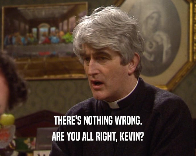 THERE'S NOTHING WRONG. ARE YOU ALL RIGHT, KEVIN? 