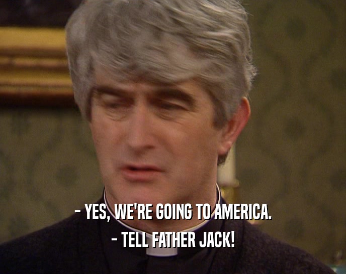 - YES, WE'RE GOING TO AMERICA.
 - TELL FATHER JACK!
 