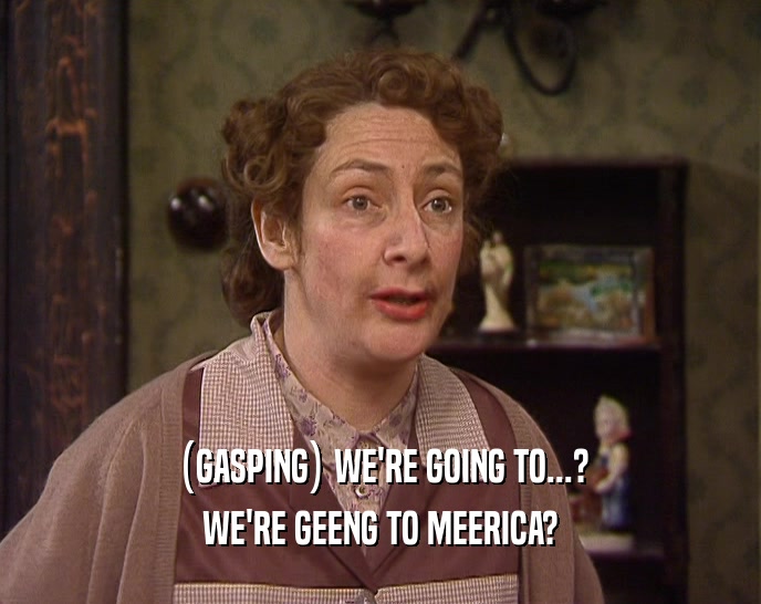 (GASPING) WE'RE GOING TO...? WE'RE GEENG TO MEERICA? 