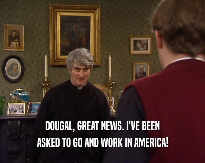 DOUGAL, GREAT NEWS. I'VE BEEN ASKED TO GO AND WORK IN AMERICA! 