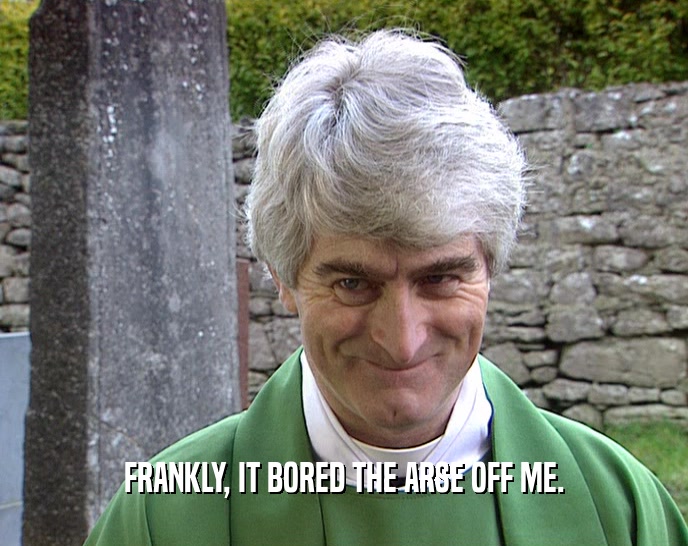 FRANKLY, IT BORED THE ARSE OFF ME.  