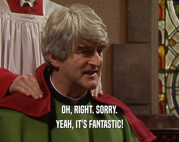 OH, RIGHT. SORRY. YEAH, IT'S FANTASTIC! 