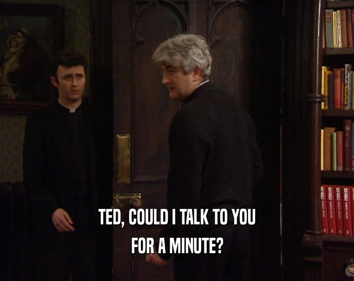 TED, COULD I TALK TO YOU FOR A MINUTE? 