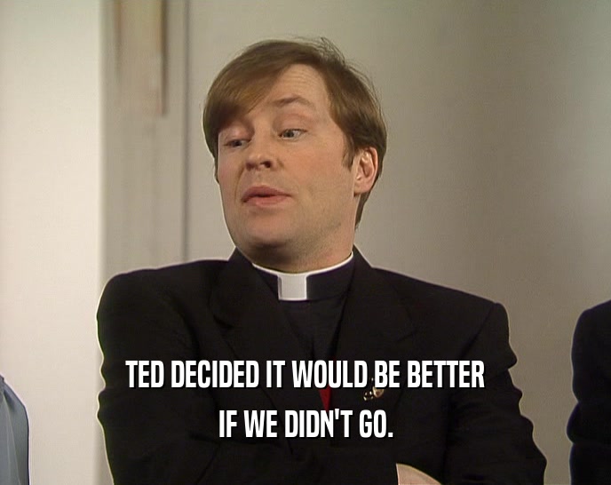 TED DECIDED IT WOULD BE BETTER IF WE DIDN'T GO. 