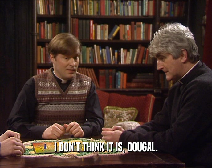I DON'T THINK IT IS, DOUGAL.
  