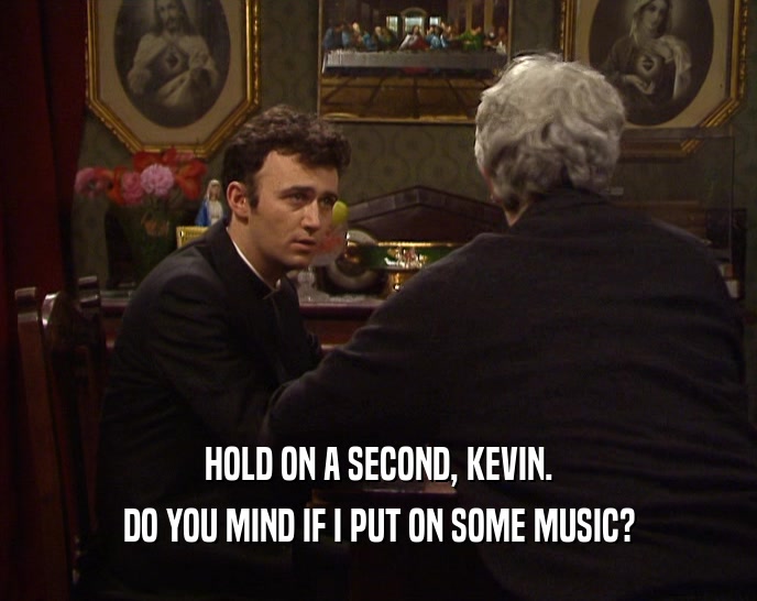 HOLD ON A SECOND, KEVIN.
 DO YOU MIND IF I PUT ON SOME MUSIC?
 