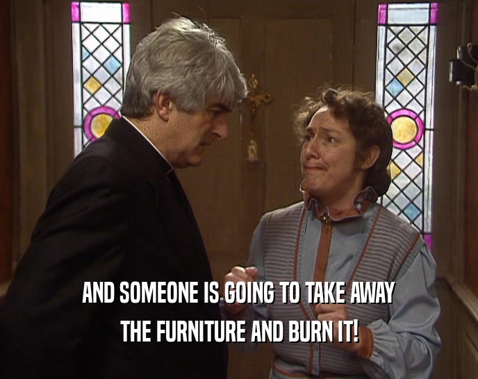 AND SOMEONE IS GOING TO TAKE AWAY THE FURNITURE AND BURN IT! 