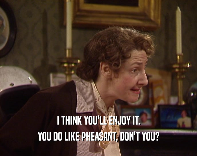 I THINK YOU'LL ENJOY IT. YOU DO LIKE PHEASANT, DON'T YOU? 