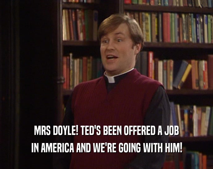 MRS DOYLE! TED'S BEEN OFFERED A JOB IN AMERICA AND WE'RE GOING WITH HIM! 