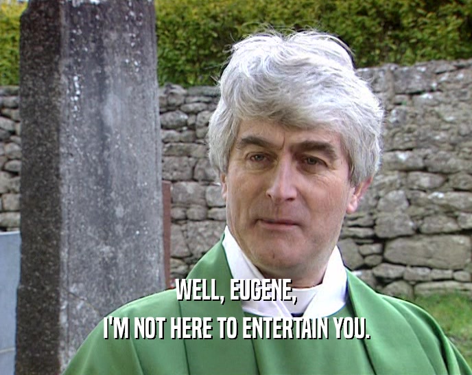 WELL, EUGENE, I'M NOT HERE TO ENTERTAIN YOU. 